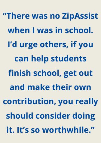 Quote - “There was no ZipAssist when I was in school. I’d urge others, if you can help students finish school, get out and make their own contribution, you really should consider doing it. It’s so worthwhile.”